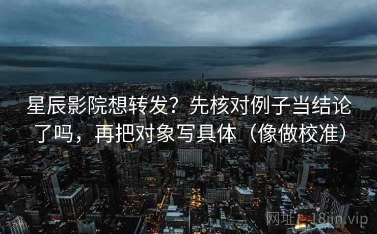 星辰影院想转发？先核对例子当结论了吗，再把对象写具体（像做校准）