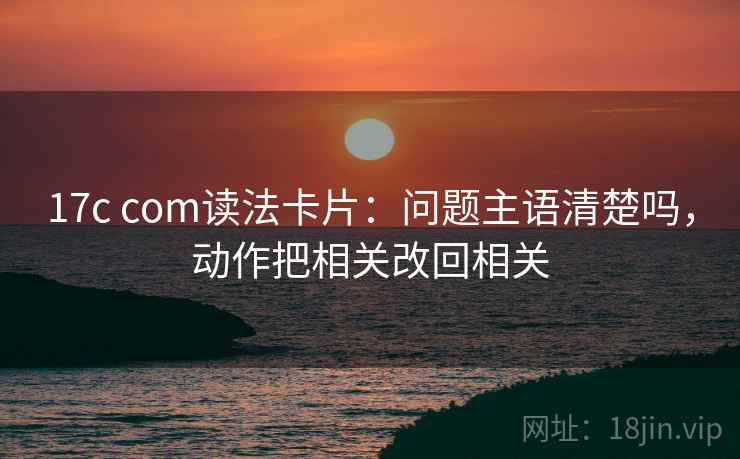 17c com读法卡片：问题主语清楚吗，动作把相关改回相关