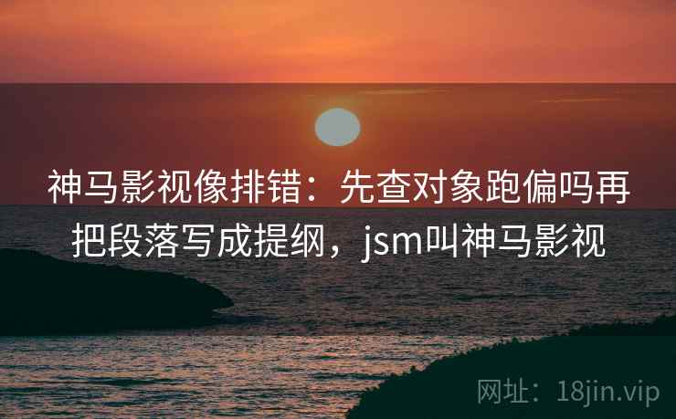 神马影视像排错：先查对象跑偏吗再把段落写成提纲，jsm叫神马影视
