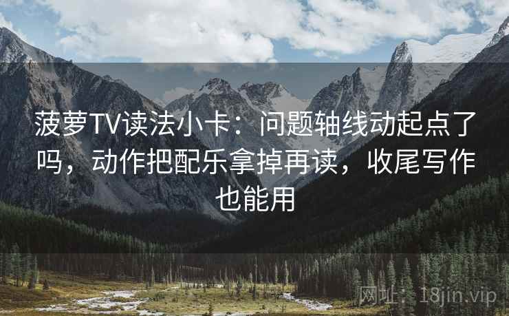 菠萝TV读法小卡：问题轴线动起点了吗，动作把配乐拿掉再读，收尾写作也能用
