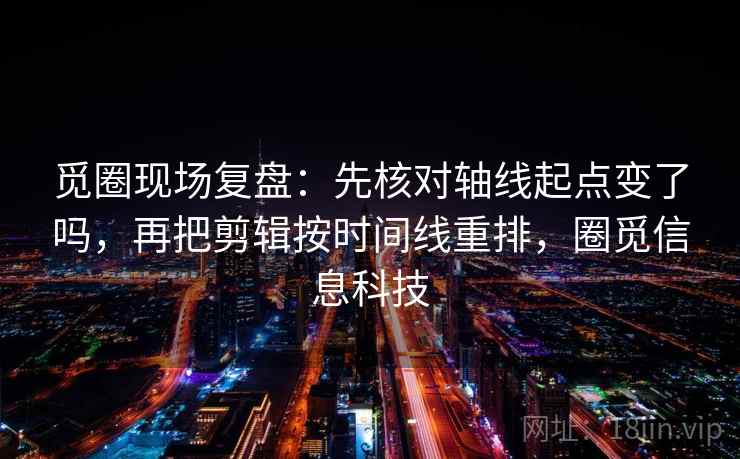 觅圈现场复盘：先核对轴线起点变了吗，再把剪辑按时间线重排，圈觅信息科技