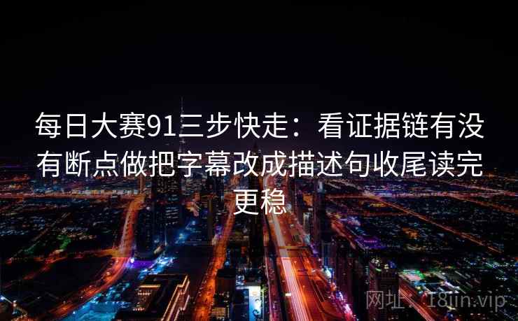 每日大赛91三步快走：看证据链有没有断点做把字幕改成描述句收尾读完更稳