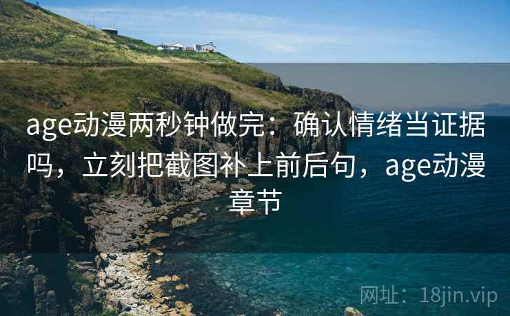 age动漫两秒钟做完：确认情绪当证据吗，立刻把截图补上前后句，age动漫章节