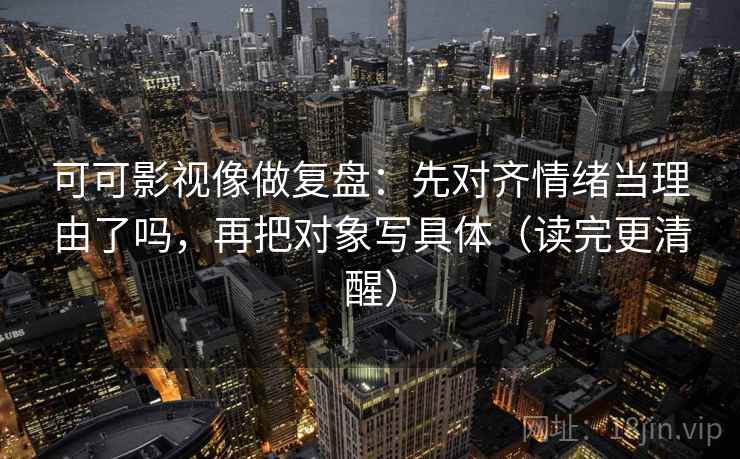 可可影视像做复盘：先对齐情绪当理由了吗，再把对象写具体（读完更清醒）