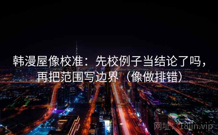 韩漫屋像校准：先校例子当结论了吗，再把范围写边界（像做排错）