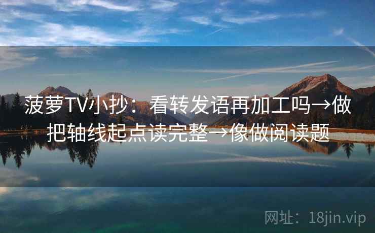 菠萝TV小抄：看转发语再加工吗→做把轴线起点读完整→像做阅读题
