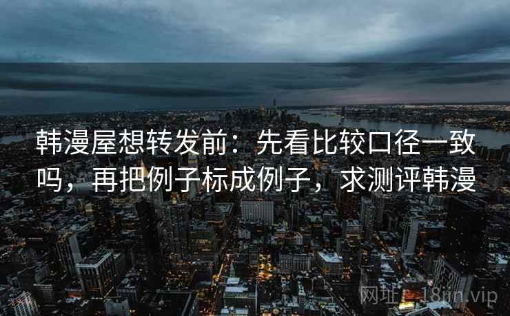韩漫屋想转发前：先看比较口径一致吗，再把例子标成例子，求测评韩漫