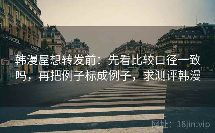 韩漫屋想转发前：先看比较口径一致吗，再把例子标成例子，求测评韩漫