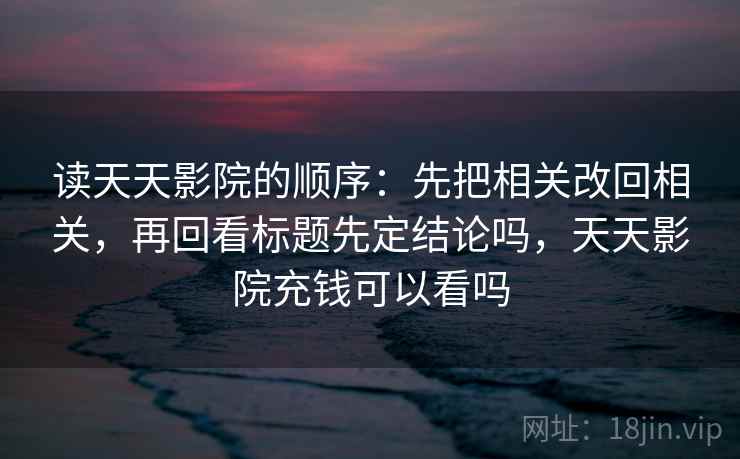 读天天影院的顺序：先把相关改回相关，再回看标题先定结论吗，天天影院充钱可以看吗