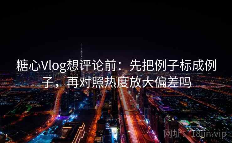 糖心Vlog想评论前：先把例子标成例子，再对照热度放大偏差吗