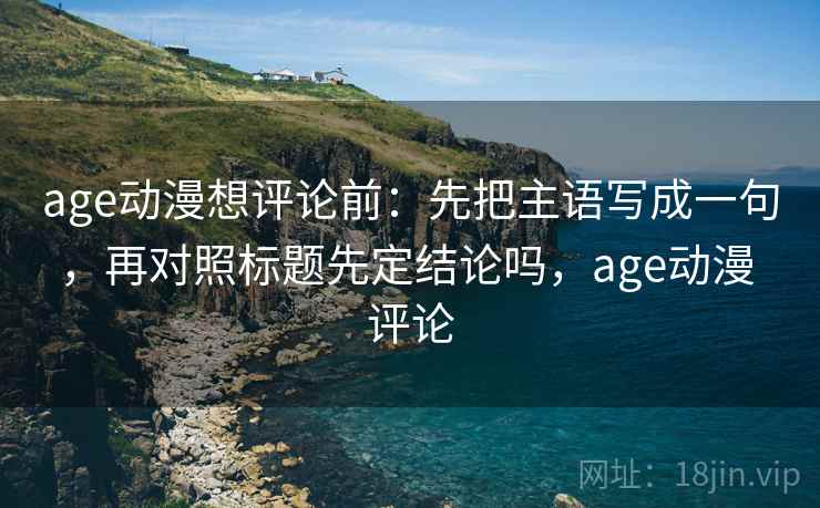 age动漫想评论前：先把主语写成一句，再对照标题先定结论吗，age动漫 评论
