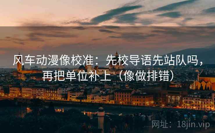 风车动漫像校准：先校导语先站队吗，再把单位补上（像做排错）