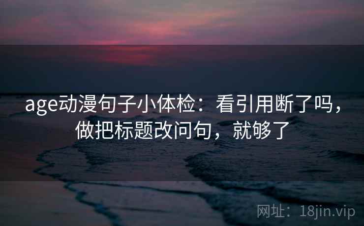 age动漫句子小体检：看引用断了吗，做把标题改问句，就够了