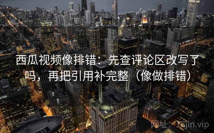 西瓜视频像排错：先查评论区改写了吗，再把引用补完整（像做排错）