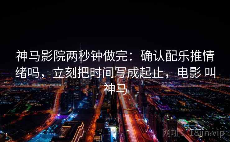 神马影院两秒钟做完：确认配乐推情绪吗，立刻把时间写成起止，电影 叫神马