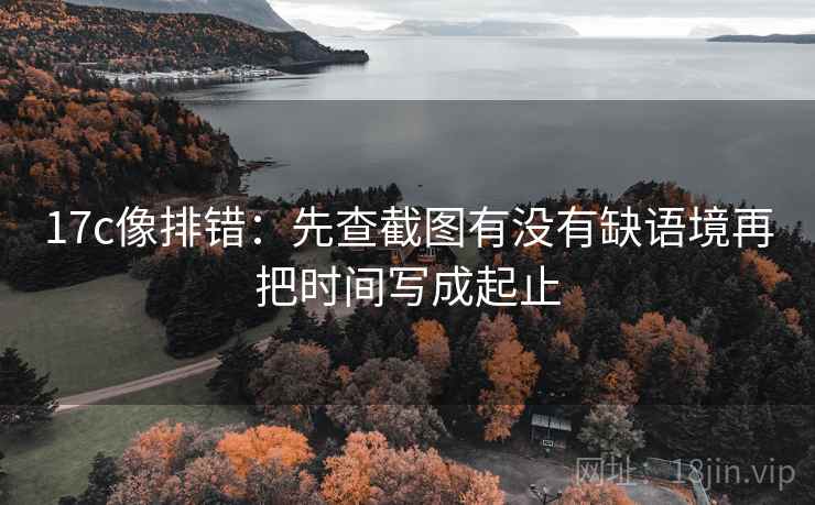 17c像排错：先查截图有没有缺语境再把时间写成起止