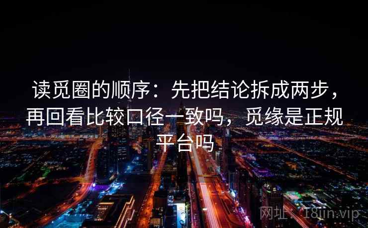 读觅圈的顺序：先把结论拆成两步，再回看比较口径一致吗，觅缘是正规平台吗