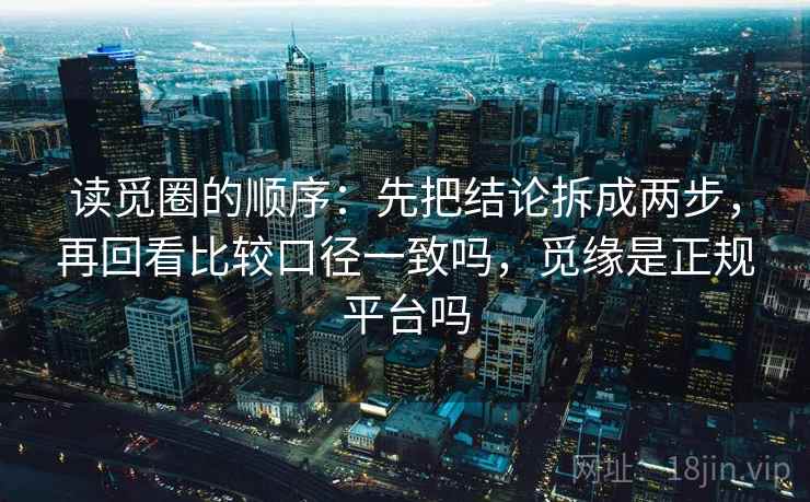 读觅圈的顺序：先把结论拆成两步，再回看比较口径一致吗，觅缘是正规平台吗