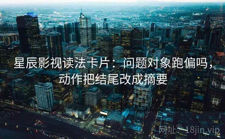 星辰影视读法卡片：问题对象跑偏吗，动作把结尾改成摘要