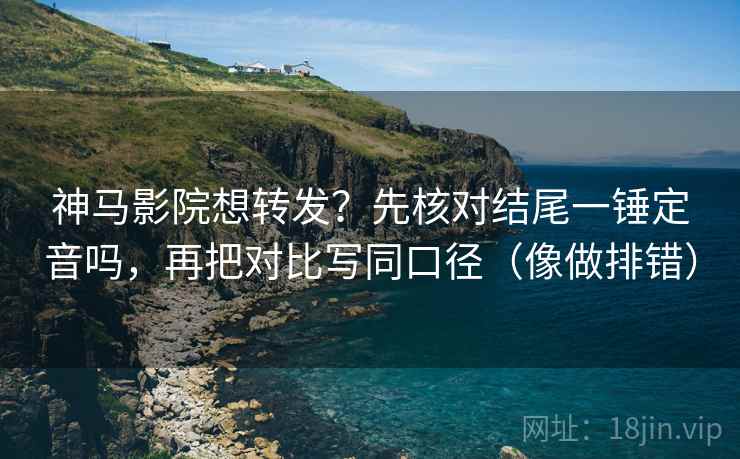 神马影院想转发？先核对结尾一锤定音吗，再把对比写同口径（像做排错）