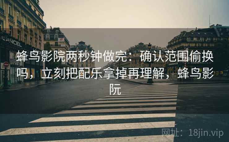 蜂鸟影院两秒钟做完：确认范围偷换吗，立刻把配乐拿掉再理解，蜂鸟影阮