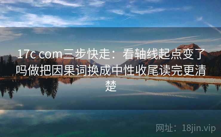 17c com三步快走：看轴线起点变了吗做把因果词换成中性收尾读完更清楚