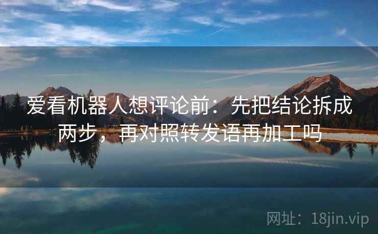 爱看机器人想评论前：先把结论拆成两步，再对照转发语再加工吗