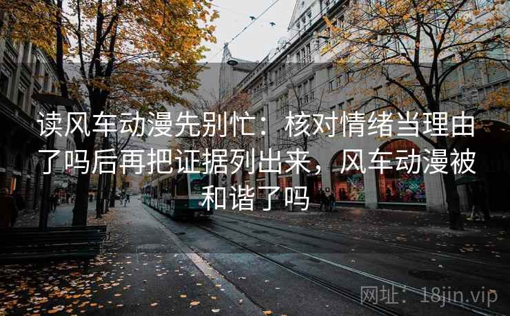 读风车动漫先别忙：核对情绪当理由了吗后再把证据列出来，风车动漫被和谐了吗