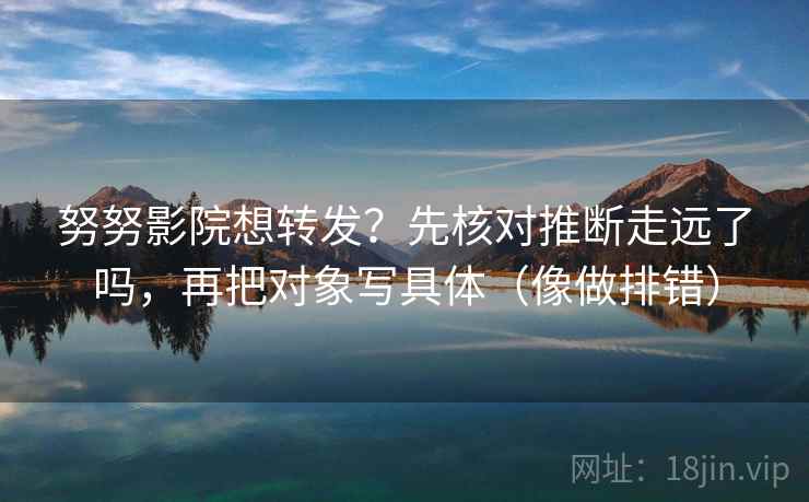努努影院想转发？先核对推断走远了吗，再把对象写具体（像做排错）
