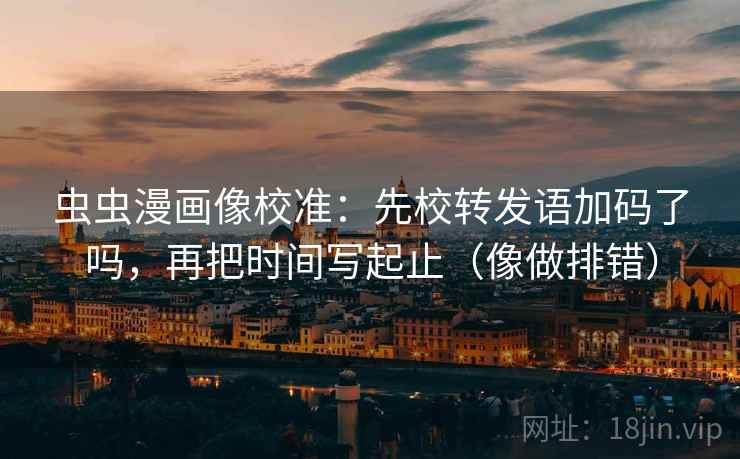 虫虫漫画像校准：先校转发语加码了吗，再把时间写起止（像做排错）