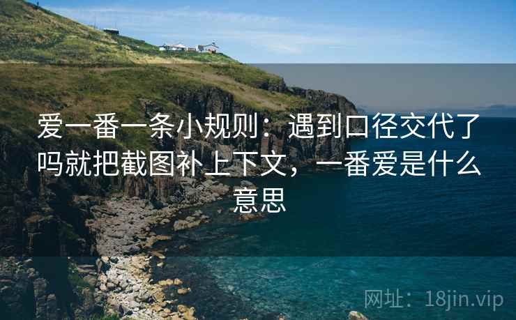爱一番一条小规则：遇到口径交代了吗就把截图补上下文，一番爱是什么意思