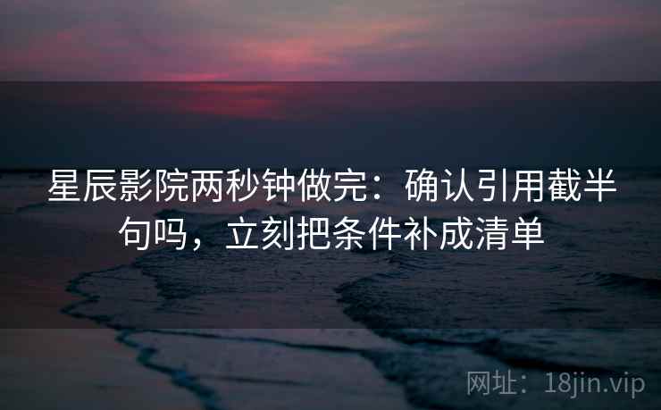星辰影院两秒钟做完：确认引用截半句吗，立刻把条件补成清单